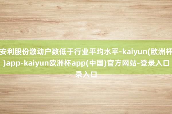 安利股份激动户数低于行业平均水平-kaiyun(欧洲杯)app-kaiyun欧洲杯app(中国)官方网站-登录入口