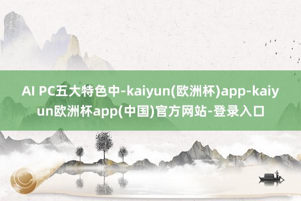 AI PC五大特色中-kaiyun(欧洲杯)app-kaiyun欧洲杯app(中国)官方网站-登录入口