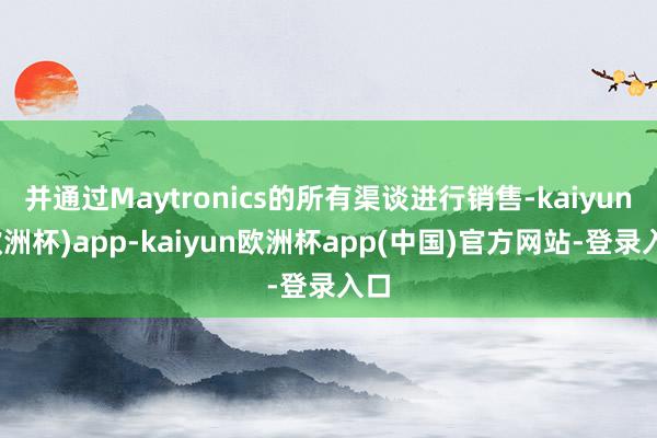 并通过Maytronics的所有渠谈进行销售-kaiyun(欧洲杯)app-kaiyun欧洲杯app(中国)官方网站-登录入口