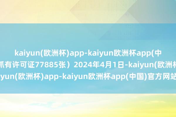 kaiyun(欧洲杯)app-kaiyun欧洲杯app(中国)官方网站-登录入口抓有许可证77885张）2024年4月1日-kaiyun(欧洲杯)app-kaiyun欧洲杯app(中国)官方网站-登录入口