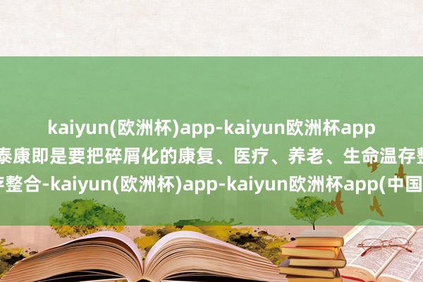 kaiyun(欧洲杯)app-kaiyun欧洲杯app(中国)官方网站-登录入口泰康即是要把碎屑化的康复、医疗、养老、生命温存整合-kaiyun(欧洲杯)app-kaiyun欧洲杯app(中国)官方网站-登录入口