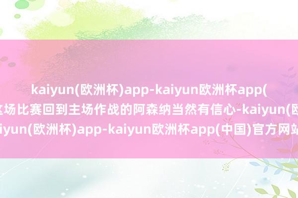 kaiyun(欧洲杯)app-kaiyun欧洲杯app(中国)官方网站-登录入口这场比赛回到主场作战的阿森纳当然有信心-kaiyun(欧洲杯)app-kaiyun欧洲杯app(中国)官方网站-登录入口