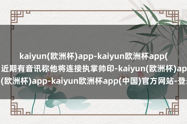 kaiyun(欧洲杯)app-kaiyun欧洲杯app(中国)官方网站-登录入口近期有音讯称他将连接执掌帅印-kaiyun(欧洲杯)app-kaiyun欧洲杯app(中国)官方网站-登录入口