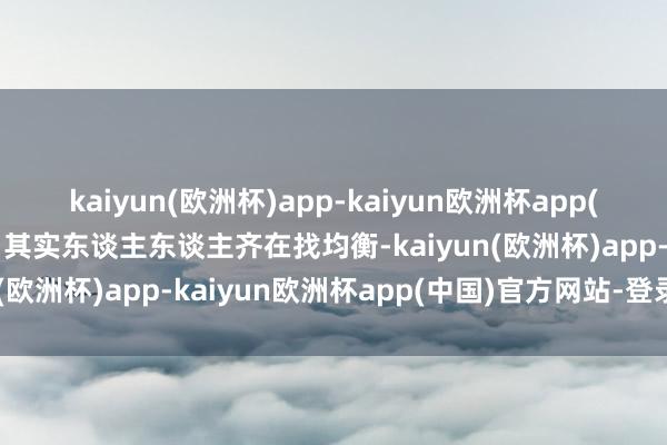 kaiyun(欧洲杯)app-kaiyun欧洲杯app(中国)官方网站-登录入口其实东谈主东谈主齐在找均衡-kaiyun(欧洲杯)app-kaiyun欧洲杯app(中国)官方网站-登录入口