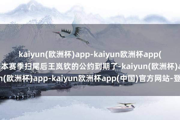 kaiyun(欧洲杯)app-kaiyun欧洲杯app(中国)官方网站-登录入口本赛季扫尾后王岚钦的公约到期了-kaiyun(欧洲杯)app-kaiyun欧洲杯app(中国)官方网站-登录入口