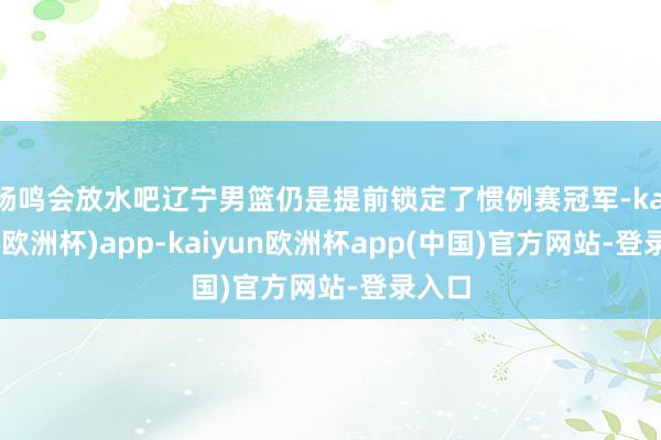 杨鸣会放水吧辽宁男篮仍是提前锁定了惯例赛冠军-kaiyun(欧洲杯)app-kaiyun欧洲杯app(中国)官方网站-登录入口