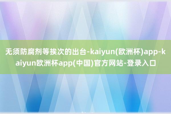 无须防腐剂等挨次的出台-kaiyun(欧洲杯)app-kaiyun欧洲杯app(中国)官方网站-登录入口