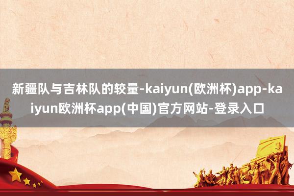 新疆队与吉林队的较量-kaiyun(欧洲杯)app-kaiyun欧洲杯app(中国)官方网站-登录入口