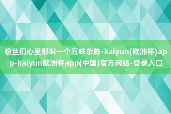 粉丝们心里那叫一个五味杂陈-kaiyun(欧洲杯)app-kaiyun欧洲杯app(中国)官方网站-登录入口