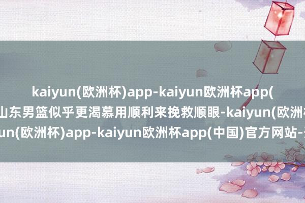 kaiyun(欧洲杯)app-kaiyun欧洲杯app(中国)官方网站-登录入口山东男篮似乎更渴慕用顺利来挽救顺眼-kaiyun(欧洲杯)app-kaiyun欧洲杯app(中国)官方网站-登录入口