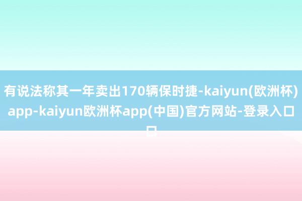 有说法称其一年卖出170辆保时捷-kaiyun(欧洲杯)app-kaiyun欧洲杯app(中国)官方网站-登录入口