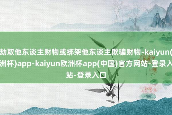 劫取他东谈主财物或绑架他东谈主欺骗财物-kaiyun(欧洲杯)app-kaiyun欧洲杯app(中国)官方网站-登录入口