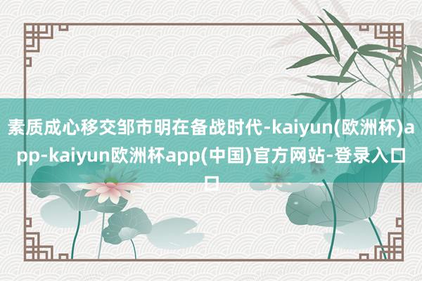 素质成心移交邹市明在备战时代-kaiyun(欧洲杯)app-kaiyun欧洲杯app(中国)官方网站-登录入口