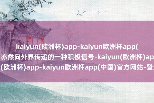 kaiyun(欧洲杯)app-kaiyun欧洲杯app(中国)官方网站-登录入口亦然向外界传递的一种积极信号-kaiyun(欧洲杯)app-kaiyun欧洲杯app(中国)官方网站-登录入口