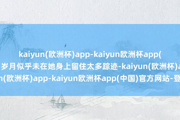 kaiyun(欧洲杯)app-kaiyun欧洲杯app(中国)官方网站-登录入口岁月似乎未在她身上留住太多踪迹-kaiyun(欧洲杯)app-kaiyun欧洲杯app(中国)官方网站-登录入口