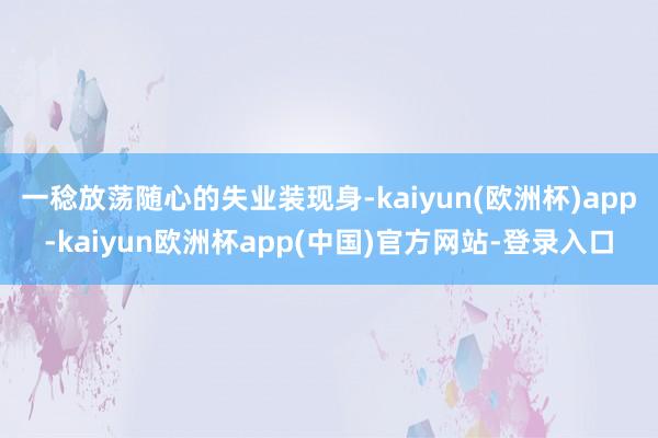 一稔放荡随心的失业装现身-kaiyun(欧洲杯)app-kaiyun欧洲杯app(中国)官方网站-登录入口