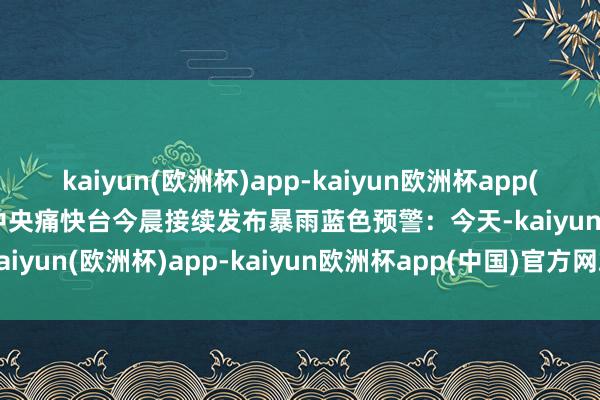 kaiyun(欧洲杯)app-kaiyun欧洲杯app(中国)官方网站-登录入口中央痛快台今晨接续发布暴雨蓝色预警：今天-kaiyun(欧洲杯)app-kaiyun欧洲杯app(中国)官方网站-登录入口