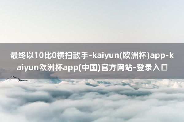 最终以10比0横扫敌手-kaiyun(欧洲杯)app-kaiyun欧洲杯app(中国)官方网站-登录入口