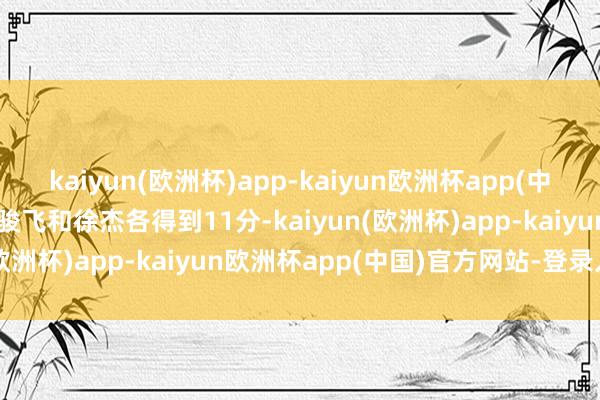 kaiyun(欧洲杯)app-kaiyun欧洲杯app(中国)官方网站-登录入口任骏飞和徐杰各得到11分-kaiyun(欧洲杯)app-kaiyun欧洲杯app(中国)官方网站-登录入口