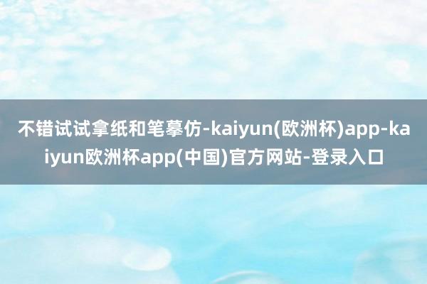 不错试试拿纸和笔摹仿-kaiyun(欧洲杯)app-kaiyun欧洲杯app(中国)官方网站-登录入口