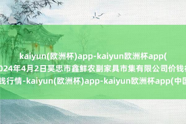 kaiyun(欧洲杯)app-kaiyun欧洲杯app(中国)官方网站-登录入口2024年4月2日吴忠市鑫鲜农副家具市集有限公司价钱行情-kaiyun(欧洲杯)app-kaiyun欧洲杯app(中国)官方网站-登录入口