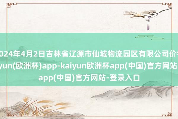 2024年4月2日吉林省辽源市仙城物流园区有限公司价钱行情-kaiyun(欧洲杯)app-kaiyun欧洲杯app(中国)官方网站-登录入口