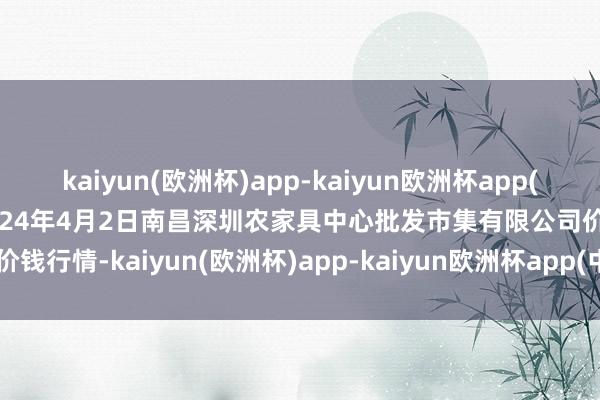 kaiyun(欧洲杯)app-kaiyun欧洲杯app(中国)官方网站-登录入口2024年4月2日南昌深圳农家具中心批发市集有限公司价钱行情-kaiyun(欧洲杯)app-kaiyun欧洲杯app(中国)官方网站-登录入口