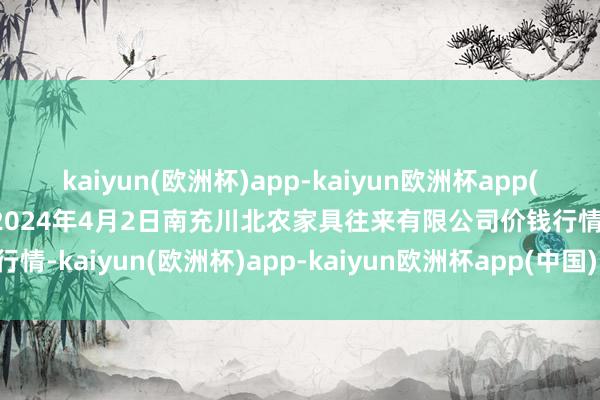 kaiyun(欧洲杯)app-kaiyun欧洲杯app(中国)官方网站-登录入口2024年4月2日南充川北农家具往来有限公司价钱行情-kaiyun(欧洲杯)app-kaiyun欧洲杯app(中国)官方网站-登录入口