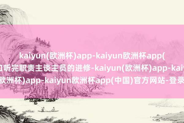 kaiyun(欧洲杯)app-kaiyun欧洲杯app(中国)官方网站-登录入口听完职责主谈主员的进修-kaiyun(欧洲杯)app-kaiyun欧洲杯app(中国)官方网站-登录入口