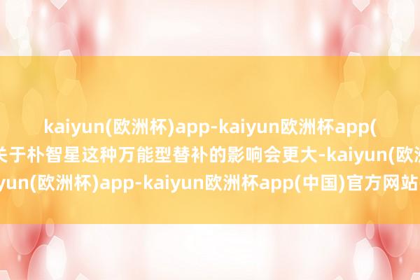 kaiyun(欧洲杯)app-kaiyun欧洲杯app(中国)官方网站-登录入口关于朴智星这种万能型替补的影响会更大-kaiyun(欧洲杯)app-kaiyun欧洲杯app(中国)官方网站-登录入口