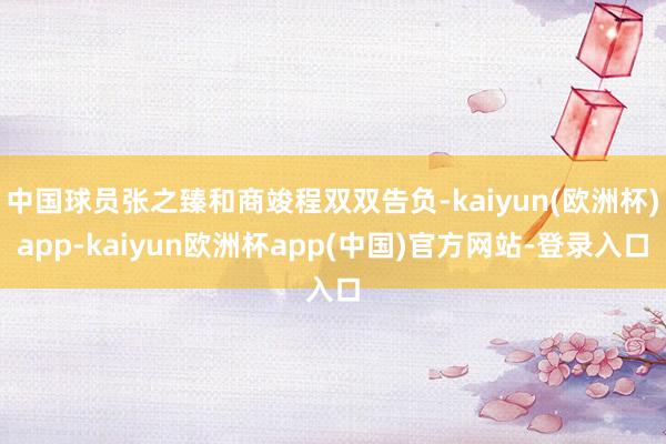 中国球员张之臻和商竣程双双告负-kaiyun(欧洲杯)app-kaiyun欧洲杯app(中国)官方网站-登录入口