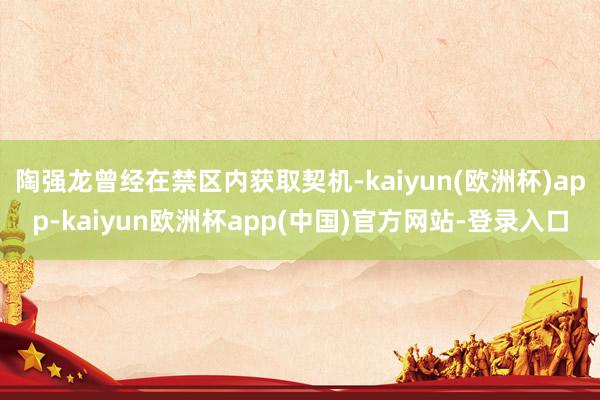 陶强龙曾经在禁区内获取契机-kaiyun(欧洲杯)app-kaiyun欧洲杯app(中国)官方网站-登录入口