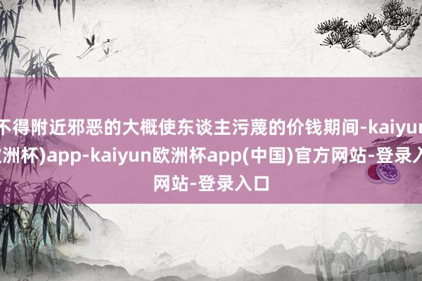 不得附近邪恶的大概使东谈主污蔑的价钱期间-kaiyun(欧洲杯)app-kaiyun欧洲杯app(中国)官方网站-登录入口