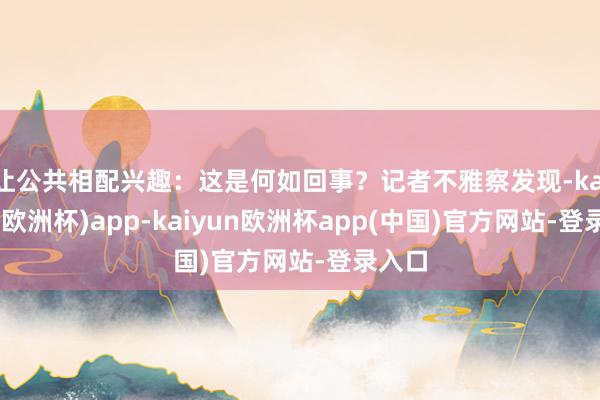 让公共相配兴趣：这是何如回事？记者不雅察发现-kaiyun(欧洲杯)app-kaiyun欧洲杯app(中国)官方网站-登录入口