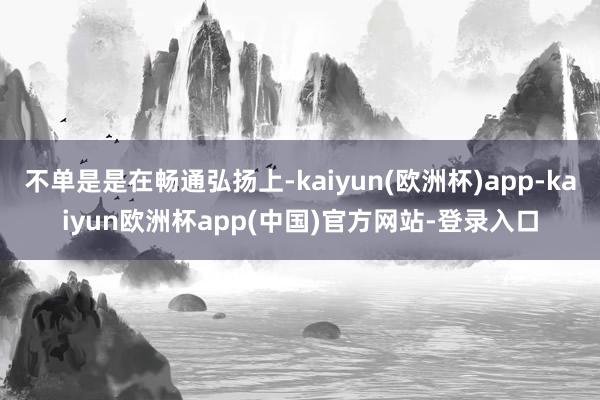 不单是是在畅通弘扬上-kaiyun(欧洲杯)app-kaiyun欧洲杯app(中国)官方网站-登录入口