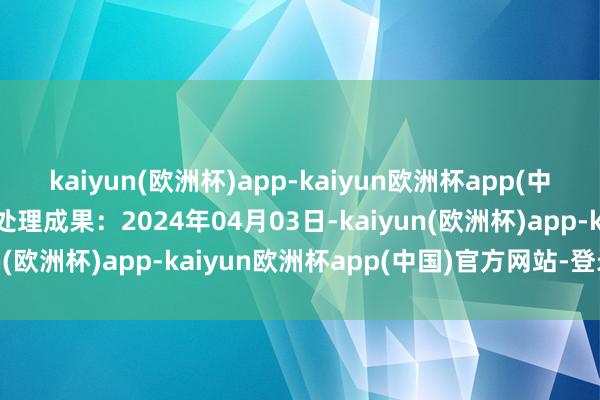 kaiyun(欧洲杯)app-kaiyun欧洲杯app(中国)官方网站-登录入口处理成果：2024年04月03日-kaiyun(欧洲杯)app-kaiyun欧洲杯app(中国)官方网站-登录入口