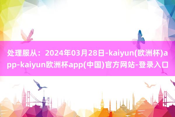 处理服从：2024年03月28日-kaiyun(欧洲杯)app-kaiyun欧洲杯app(中国)官方网站-登录入口