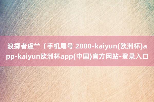 浪掷者虞**（手机尾号 2880-kaiyun(欧洲杯)app-kaiyun欧洲杯app(中国)官方网站-登录入口