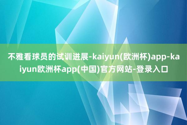 不雅看球员的试训进展-kaiyun(欧洲杯)app-kaiyun欧洲杯app(中国)官方网站-登录入口