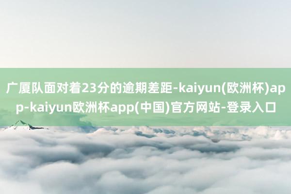 广厦队面对着23分的逾期差距-kaiyun(欧洲杯)app-kaiyun欧洲杯app(中国)官方网站-登录入口