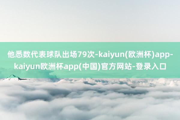 他悉数代表球队出场79次-kaiyun(欧洲杯)app-kaiyun欧洲杯app(中国)官方网站-登录入口