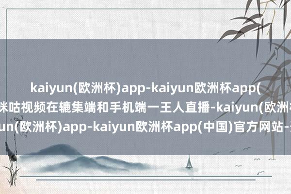 kaiyun(欧洲杯)app-kaiyun欧洲杯app(中国)官方网站-登录入口咪咕视频在辘集端和手机端一王人直播-kaiyun(欧洲杯)app-kaiyun欧洲杯app(中国)官方网站-登录入口