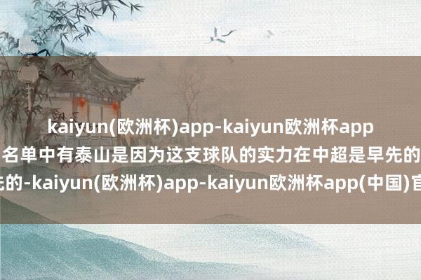 kaiyun(欧洲杯)app-kaiyun欧洲杯app(中国)官方网站-登录入口名单中有泰山是因为这支球队的实力在中超是早先的-kaiyun(欧洲杯)app-kaiyun欧洲杯app(中国)官方网站-登录入口