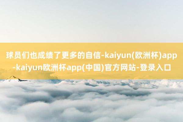 球员们也成绩了更多的自信-kaiyun(欧洲杯)app-kaiyun欧洲杯app(中国)官方网站-登录入口