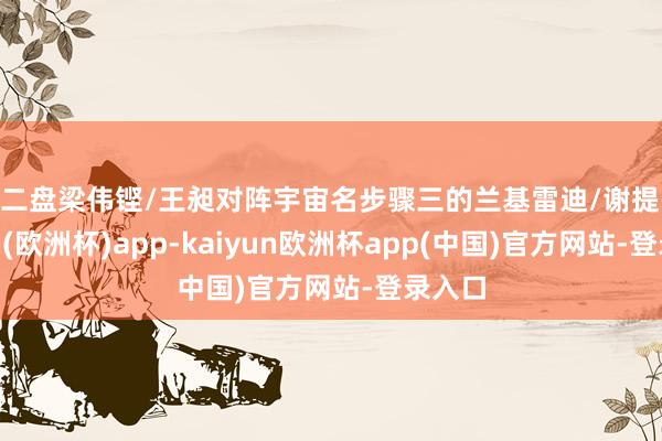 第二盘梁伟铿/王昶对阵宇宙名步骤三的兰基雷迪/谢提-kaiyun(欧洲杯)app-kaiyun欧洲杯app(中国)官方网站-登录入口