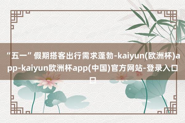 “五一”假期搭客出行需求蓬勃-kaiyun(欧洲杯)app-kaiyun欧洲杯app(中国)官方网站-登录入口