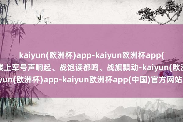 kaiyun(欧洲杯)app-kaiyun欧洲杯app(中国)官方网站-登录入口楼上军号声响起、战饱读都鸣、战旗飘动-kaiyun(欧洲杯)app-kaiyun欧洲杯app(中国)官方网站-登录入口