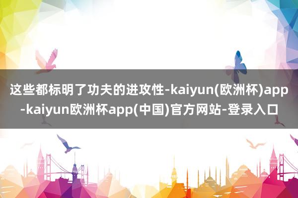 这些都标明了功夫的进攻性-kaiyun(欧洲杯)app-kaiyun欧洲杯app(中国)官方网站-登录入口