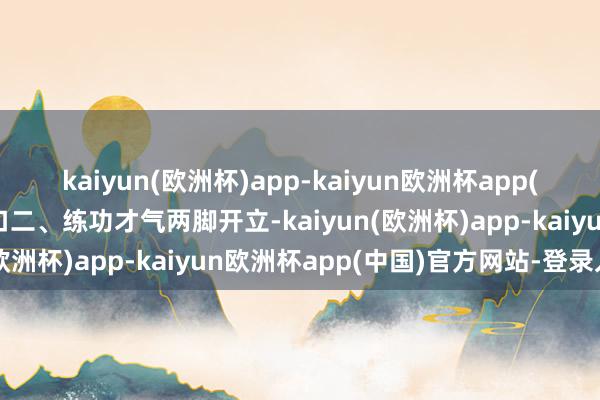 kaiyun(欧洲杯)app-kaiyun欧洲杯app(中国)官方网站-登录入口二、练功才气两脚开立-kaiyun(欧洲杯)app-kaiyun欧洲杯app(中国)官方网站-登录入口