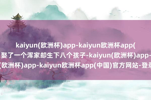 kaiyun(欧洲杯)app-kaiyun欧洲杯app(中国)官方网站-登录入口娶了一个浑家却生下八个孩子-kaiyun(欧洲杯)app-kaiyun欧洲杯app(中国)官方网站-登录入口